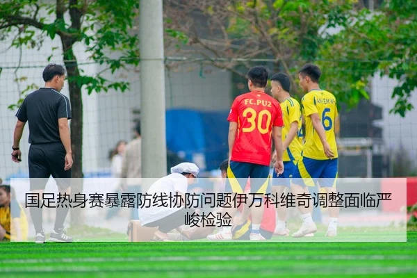 国足热身赛暴露防线协防问题伊万科维奇调整面临严峻检验